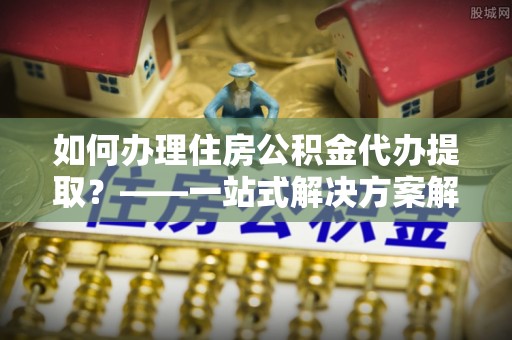 太湖如何办理住房公积金代办提取？——一站式解决方案解析