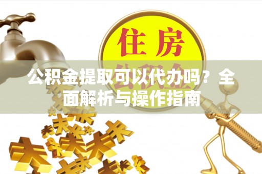 太湖公积金提取可以代办吗？全面解析与操作指南