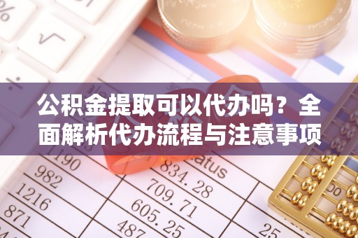 太湖公积金提取可以代办吗？全面解析代办流程与注意事项