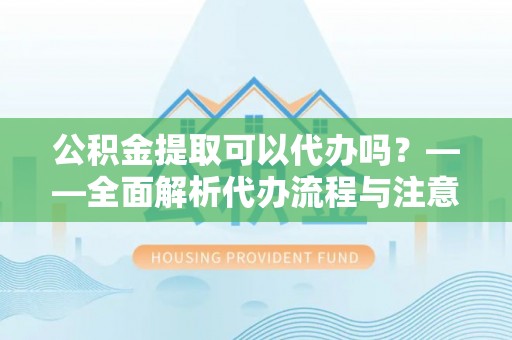 太湖公积金提取可以代办吗？——全面解析代办流程与注意事项